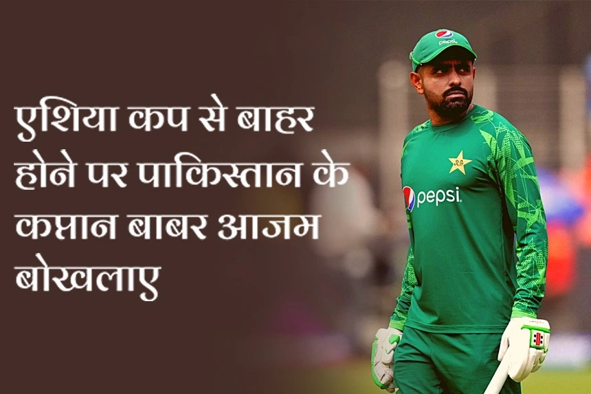 एशिया कप से बाहर होने पर पाकिस्तान के कप्तान बाबर आजम बोखलाए